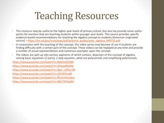 Teaching Resources
• This resource may be useful to the higher year levels of primary school, but also my provide some useful
points for teachers that are teaching students within younger year levels. This source provides specific
evidence-based recommendations for teaching the algebra concept to students (American originated
source) – https://ies.ed.gov/ncee/wwc/pdf/practice_guides/wwc_algebra_040715.pdf
• In conjunction with the teaching of the concept, this video series may become of use if students are
finding difficulty with a certain part of the concept. These videos can be replayed at any time and provide
a number of visual representations and numerous examples upon the concept.
• The videos are split up into various segments of which contain, depiction of the concept of algebra,
solving basic equations (2 parts), 2 step equation, what are polynomials and simplifying polynomials.
-https://www.youtube.com/watch?v=NybHckSEQBI
-https://www.youtube.com/watch?v=l3XzepN03KQ
-https://www.youtube.com/watch?v=Qyd_v3DGzTM
-https://www.youtube.com/watch?v=LDIiYKYvvdA
-https://www.youtube.com/watch?v=ffLLmV4mZwU
-https://www.youtube.com/watch?v=DKC74YKJpNY
 