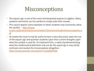 Misconceptions
• The equals sign is one of the most misinterpreted aspects to algebra. Many
students commonly use the symbol to simply state their answer.
• This source depicts some examples in which students may incorrectly utilize
the symbol. - http://www-
tc.pbs.org/teacherline/courses/math175/session3/studentmisconceptions.p
df
• To resolve the issue it may be useful to have a class discussion upon the use
of the equals sign and question students upon their current thoughts upon
what the symbol is used for. To implement this, a video clip demonstrating
what the mathematical definition and use for the equal sign is may clarify
confusion and resolve the misconception altogether. -
https://www.youtube.com/watch?v=2cJbQHYTJjM
 