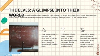 THE ELVES: A GLIMPSE INTO THEIR
WORLD
Elegant inhabitants of enchanted forests, known for their mastery of magic and their close connection to nature.
They possess an innate sense of harmony and balance, making them protectors of the natural world.
"The Art of Archery":
Discover the
intricacies of the Art
of Archery as
practiced by the
graceful and precise
elves.
"The Music of the
Elves": Immerse
yourself in the
enchanting music of
the elves, whose
songs have the
power to heal.
"The Life of an Elf":
Learn about the
customs and daily life
of the elves, from
their familial
structure to their
religious beliefs.
 