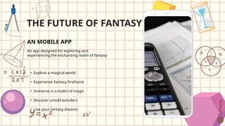AN MOBILE APP
An app designed for exploring and
experiencing the enchanting realm of fantasy
• Explore a magical world
• Experience fantasy firsthand
• Immerse in a realm of magic
• Discover untold wonders
• Live your fantasy dreams
THE FUTURE OF FANTASY
 