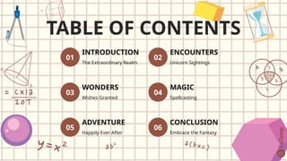 TABLE OF CONTENTS
01
INTRODUCTION
The Extraordinary Realm
02
ENCOUNTERS
Unicorn Sightings
03
WONDERS
Wishes Granted
04
MAGIC
Spellcasting
05
ADVENTURE
Happily Ever After
06
CONCLUSION
Embrace the Fantasy
 