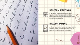 UNICORN SIGHTINGS
A record of the number of unicorns
spotted in the fantasy realm and the
beauty and mystery that surrounds these
enchanting creatures.
DRAGON TAMING
A closer look at the art of taming dragons
and the brave adventurers who dare to
take on these fearsome creatures.
 