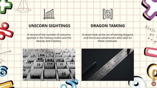 UNICORN SIGHTINGS
A record of the number of unicorns
spotted in the fantasy realm and the
beauty and mystery.
DRAGON TAMING
A closer look at the art of taming dragons
and the brave adventurers who take on
these creatures.
 