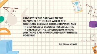 FANTASY IS THE GATEWAY TO THE
IMPOSSIBLE, THE LAND WHERE THE
ORDINARY BECOMES EXTRAORDINARY, AND
THE IMPOSSIBLE BECOMES POSSIBLE. IT IS
THE REALM OF THE IMAGINATION, WHERE
ANYTHING CAN HAPPEN AND EVERYTHING IS
POSSIBLE.
THE DREAM WEAVER
 
