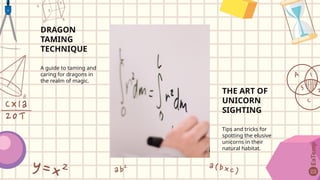 DRAGON
TAMING
TECHNIQUE
A guide to taming and
caring for dragons in
the realm of magic.
THE ART OF
UNICORN
SIGHTING
Tips and tricks for
spotting the elusive
unicorns in their
natural habitat.
 