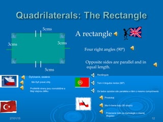 27/01/15 12
A rectangle
Four right angles (90°)
Opposite sides are parallel and in
equal length.
5cms
5cms
3cms 3cms
Čtyřúhelník, obdélník
Má čtyři pravé úhly
Protilehlé strany jsou rovnoběžné a
Mají stejnou délku
Prostokąt
Ma 4 równe kąty (90 stopni)
Przeciwne boki są równoległe o równej
długości
Rectângulo
Tem 4 ângulos rectos (90º)
Os lados opostos são paralelos e têm o mesmo comprimento
 