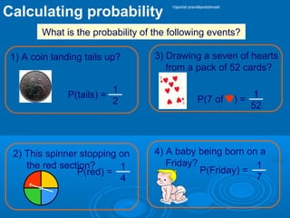 Calculating probability
What is the probability of the following events?
2) This spinner stopping on
the red section?
3) Drawing a seven of hearts
from a pack of 52 cards?
4) A baby being born on a
Friday?
1) A coin landing tails up?
P(tails) =
P(red) =
P(7 of ) =
P(Friday) =
1
2
1
4
1
52
1
7
Výpočet pravděpodobnosti
 
