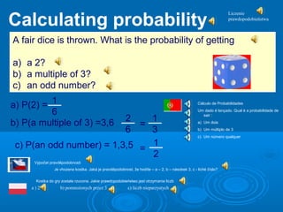 a) P(2) = 1
6
b) P(a multiple of 3) =3,6 2
6
=
1
3
c) P(an odd number) = 1,3,5 =
1
2
A fair dice is thrown. What is the probability of getting
a) a 2?
b) a multiple of 3?
c) an odd number?
Calculating probability
Výpočet pravděpodobnosti
Je vhozena kostka. Jaká je pravděpodobnost, že hodíte – a – 2, b – násobek 3, c - liché číslo?
Liczenie
prawdopodobieństwa
Kostka do gry została rzucona. Jakie prawdopodobieństwo jest otrzymania liczb
a ) 2 b) pomnożonych przez 3 c) liczb nieparzystych
Cálculo de Probabilidades
Um dado é lançado. Qual é a probabilidade de
sair :
a) Um dois
b) Um múltiplo de 3
c) Um número qualquer
 