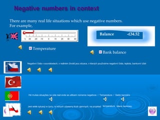 There are many real life situations which use negative numbers.
For example,
Temperature
Balance -£34.52
Bank balance
Negativní čísla v souvislostech, v reálném životě jsou situace, v kterých používáme negativní čísla, teplota, bankovní účet
Jest wiele sytuacji w życiu, w których używamy liczb ujemnych, na przykład temperatura bilans bankowy,
Há muitas situações na vida real onde se utilizam números negativos / Temperatura / Saldo bancário
 