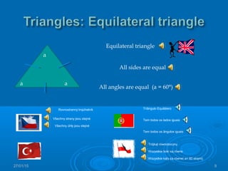 27/01/15 9
a
a a
Equilateral triangle
All sides are equal
All angles are equal (a = 60°)
Rovnostranný trojúhelník
Všechny strany jsou stejné
Všechny úhly jsou stejné
Trójkąt równoboczny
Wszystkie boki są równe
Wszystkie kąty są równe( a= 60 stopni)
Triângulo Equilátero
Tem todos os lados iguais
Tem todos os ângulos iguais
 