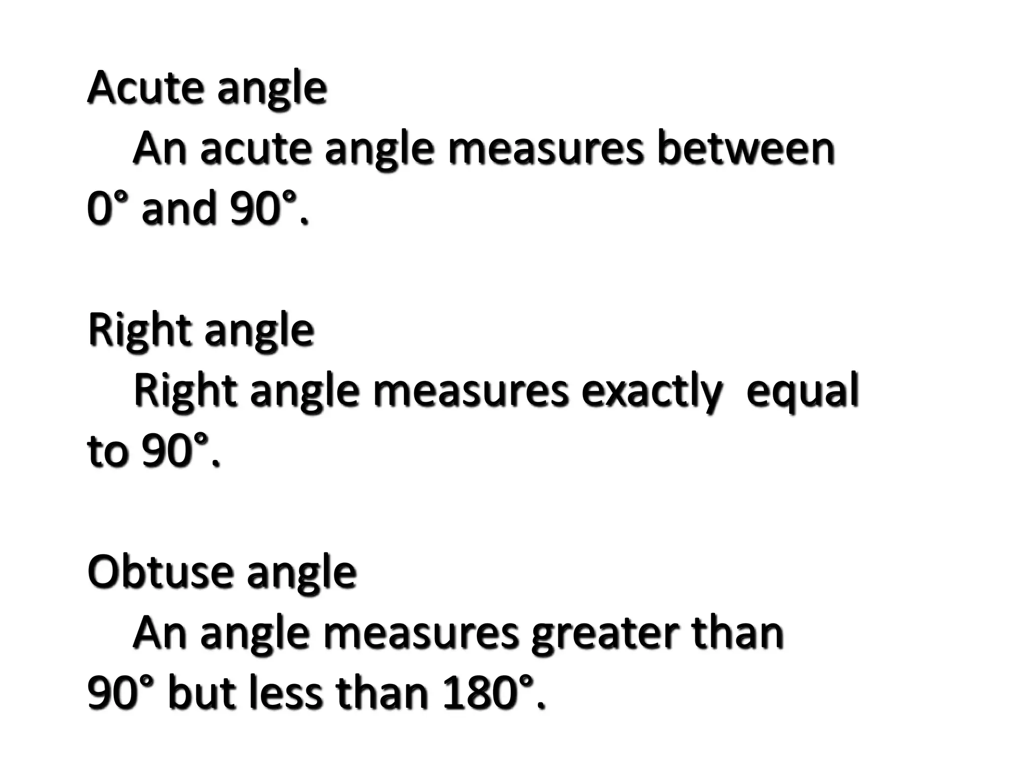 Acute angle
An acute angle measures between
0° and 90°.
Right angle
Right angle measures exactly equal
to 90°.
Obtuse angle
An angle measures greater than
90° but less than 180°.
 
