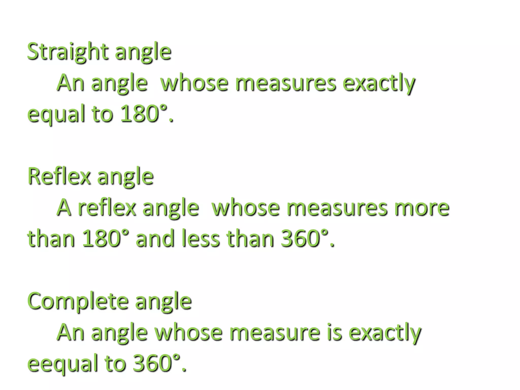 Straight angle
An angle whose measures exactly
equal to 180°.
Reflex angle
A reflex angle whose measures more
than 180° and less than 360°.
Complete angle
An angle whose measure is exactly
eequal to 360°.
 