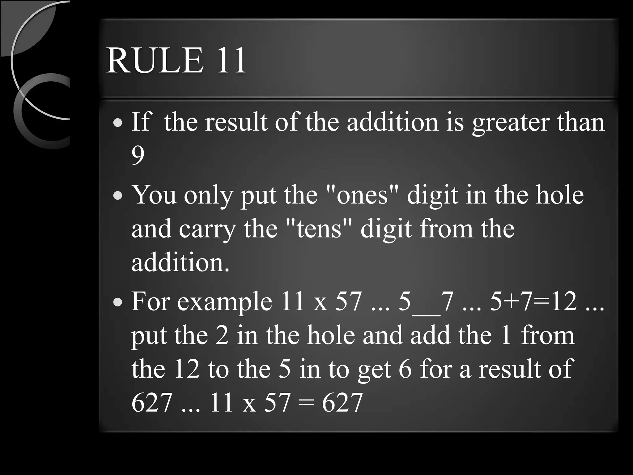 RULE 11
 If the result of the addition is greater than
  9
 You only put the "ones" digit in the hole
  and carry the "tens" digit from the
  addition.
 For example 11 x 57 ... 5__7 ... 5+7=12 ...
  put the 2 in the hole and add the 1 from
  the 12 to the 5 in to get 6 for a result of
  627 ... 11 x 57 = 627
 