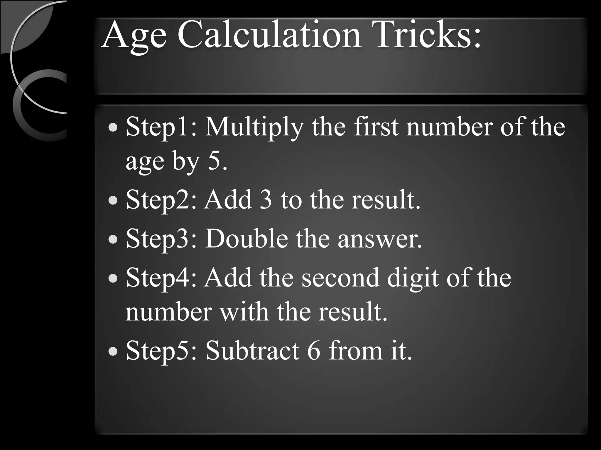 Age Calculation Tricks:

 Step1: Multiply the first number of the
  age by 5.
 Step2: Add 3 to the result.
 Step3: Double the answer.
 Step4: Add the second digit of the
  number with the result.
 Step5: Subtract 6 from it.
 