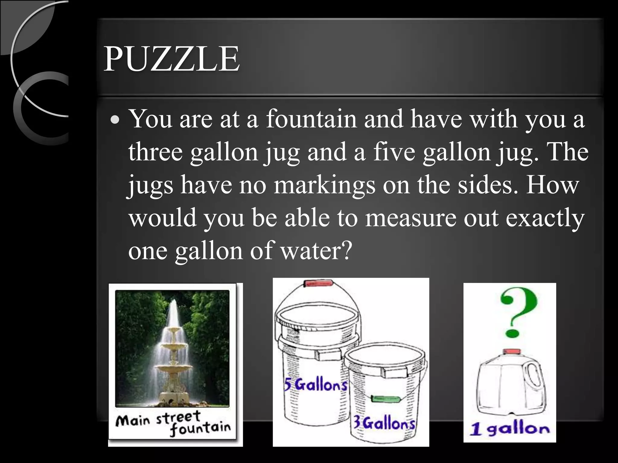 PUZZLE
   You are at a fountain and have with you a
    three gallon jug and a five gallon jug. The
    jugs have no markings on the sides. How
    would you be able to measure out exactly
    one gallon of water?
 