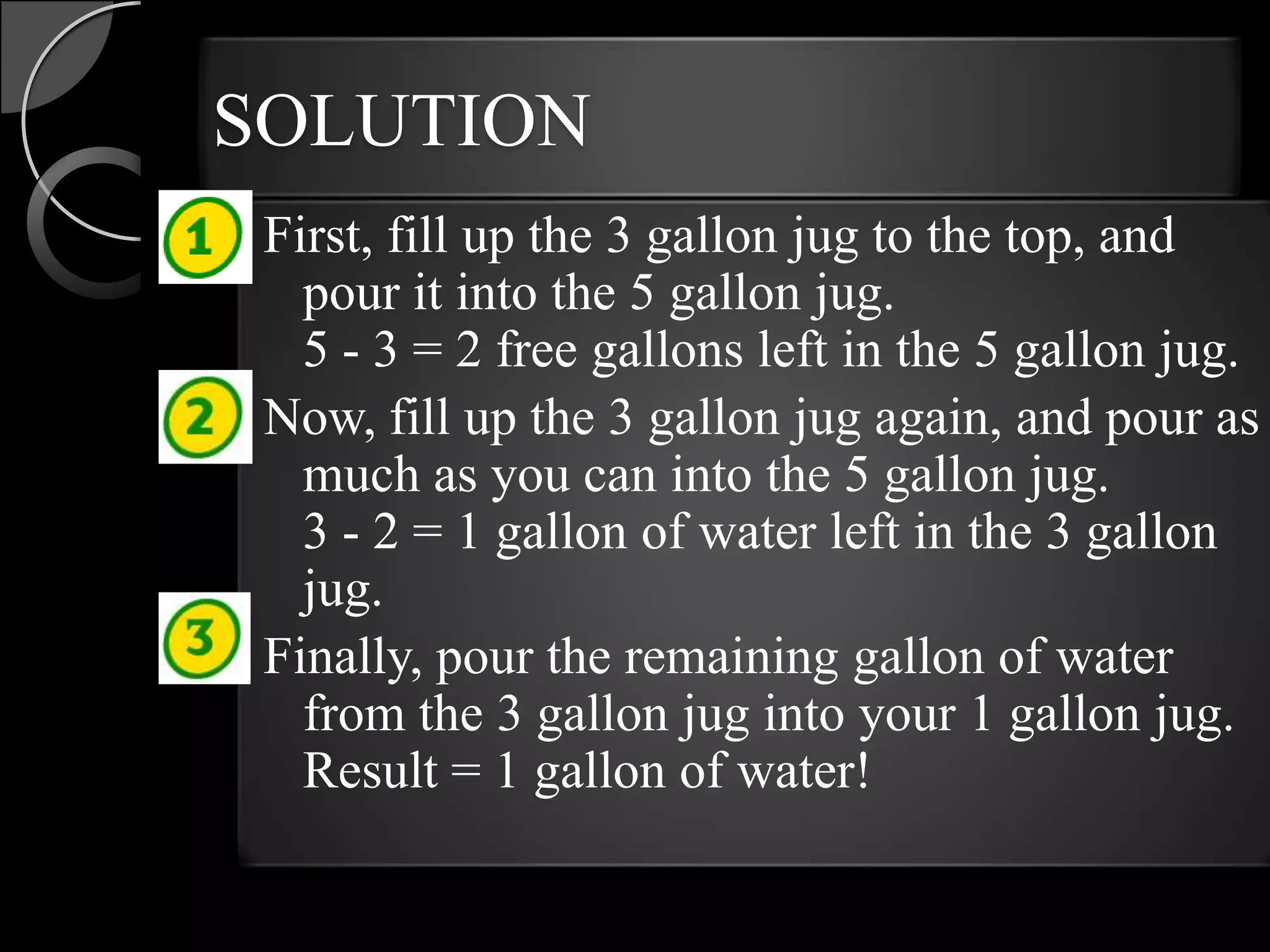 SOLUTION
 First, fill up the 3 gallon jug to the top, and
   pour it into the 5 gallon jug.
   5 - 3 = 2 free gallons left in the 5 gallon jug.
 Now, fill up the 3 gallon jug again, and pour as
   much as you can into the 5 gallon jug.
   3 - 2 = 1 gallon of water left in the 3 gallon
   jug.
 Finally, pour the remaining gallon of water
   from the 3 gallon jug into your 1 gallon jug.
   Result = 1 gallon of water!
 