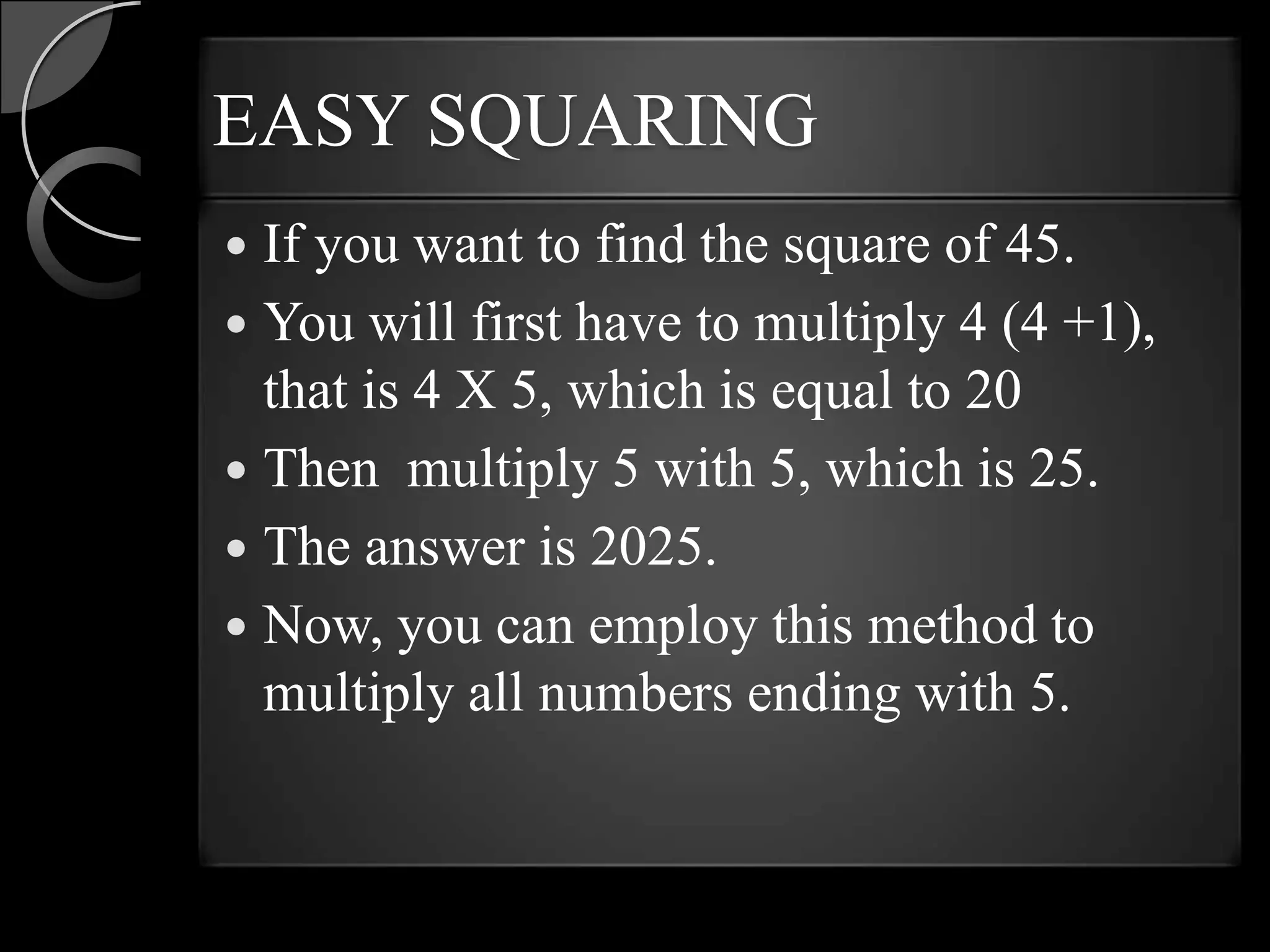EASY SQUARING
 If you want to find the square of 45.
 You will first have to multiply 4 (4 +1),
  that is 4 X 5, which is equal to 20
 Then multiply 5 with 5, which is 25.
 The answer is 2025.
 Now, you can employ this method to
  multiply all numbers ending with 5.
 