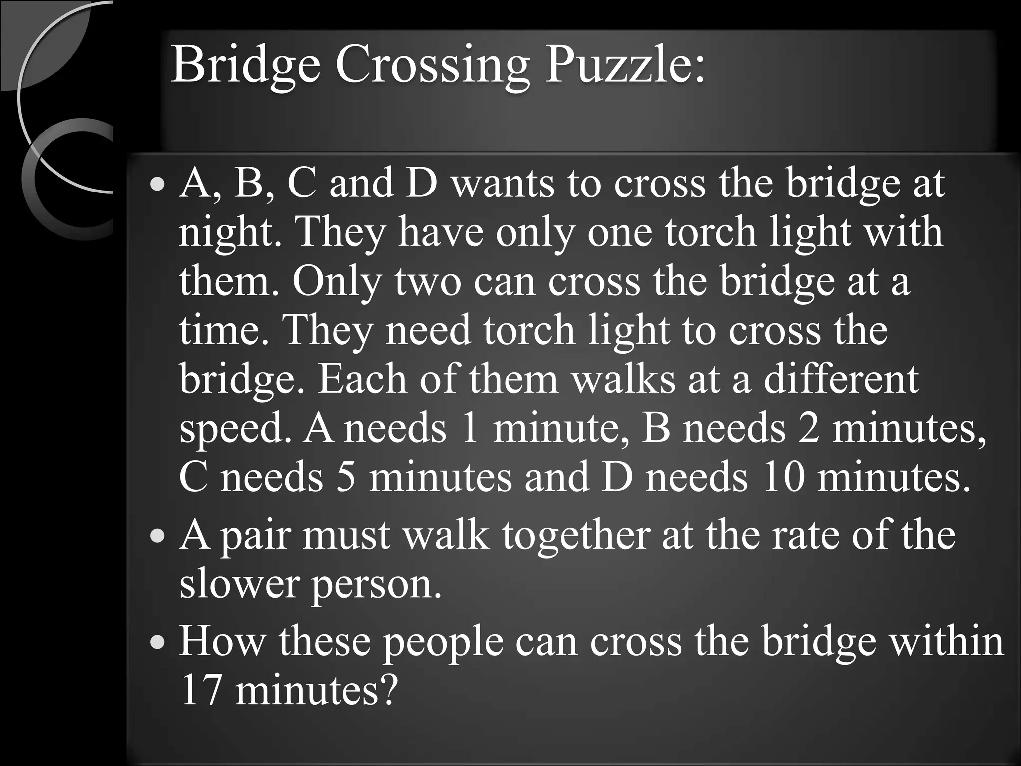 Bridge Crossing Puzzle:

 A, B, C and D wants to cross the bridge at
  night. They have only one torch light with
  them. Only two can cross the bridge at a
  time. They need torch light to cross the
  bridge. Each of them walks at a different
  speed. A needs 1 minute, B needs 2 minutes,
  C needs 5 minutes and D needs 10 minutes.
 A pair must walk together at the rate of the
  slower person.
 How these people can cross the bridge within
  17 minutes?
 