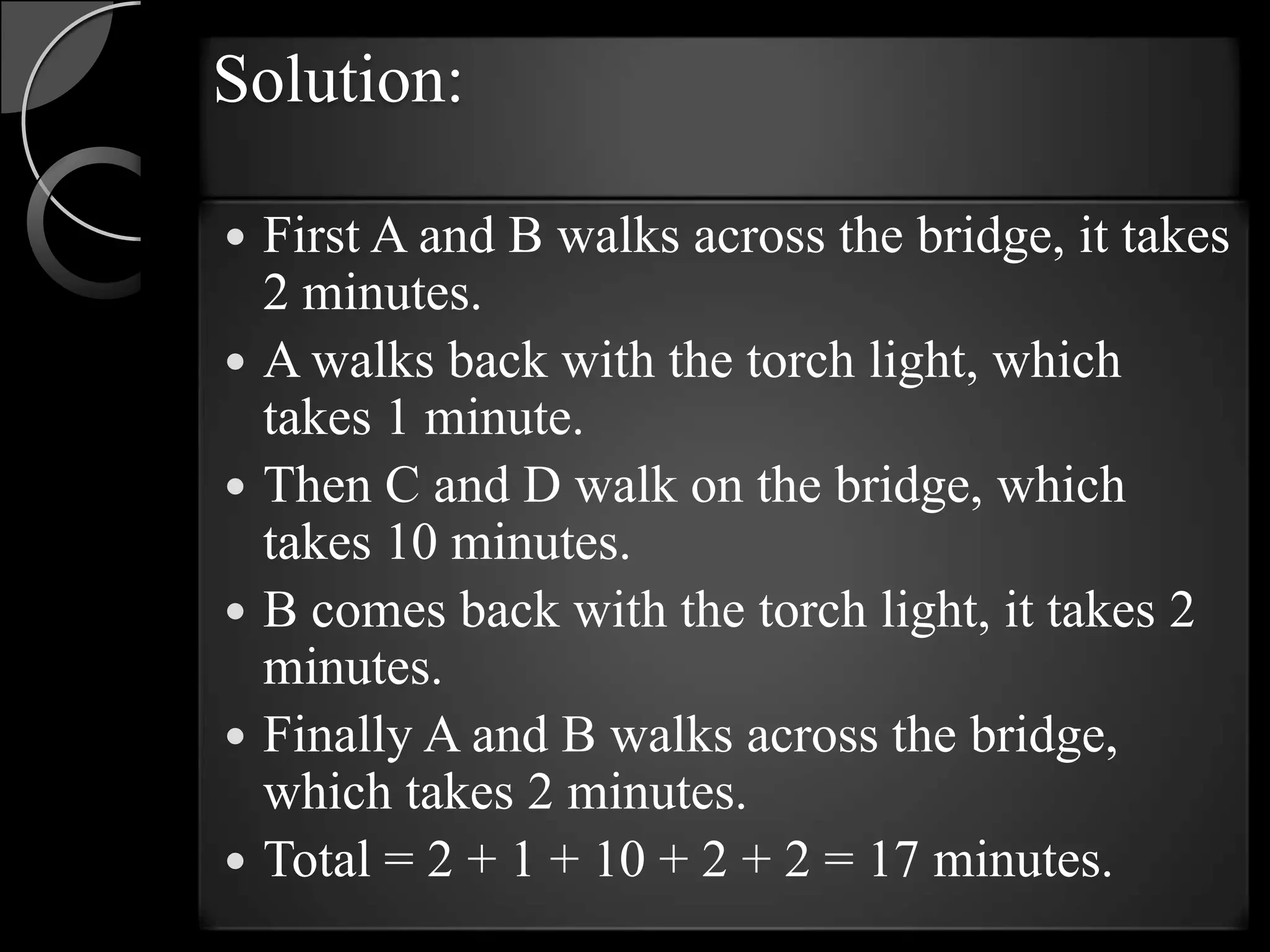 Solution:

   First A and B walks across the bridge, it takes
    2 minutes.
   A walks back with the torch light, which
    takes 1 minute.
   Then C and D walk on the bridge, which
    takes 10 minutes.
   B comes back with the torch light, it takes 2
    minutes.
   Finally A and B walks across the bridge,
    which takes 2 minutes.
   Total = 2 + 1 + 10 + 2 + 2 = 17 minutes.
 
