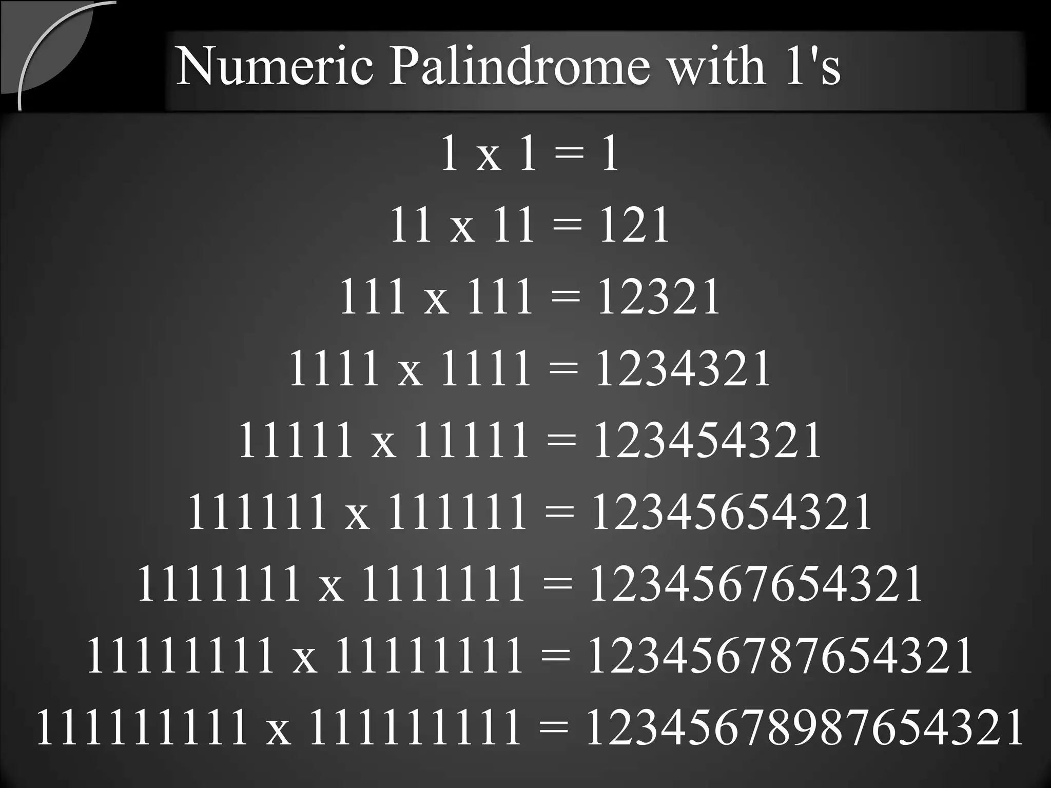 Numeric Palindrome with 1's
                  1x1=1
               11 x 11 = 121
             111 x 111 = 12321
           1111 x 1111 = 1234321
        11111 x 11111 = 123454321
      111111 x 111111 = 12345654321
    1111111 x 1111111 = 1234567654321
  11111111 x 11111111 = 123456787654321
111111111 x 111111111 = 12345678987654321
 