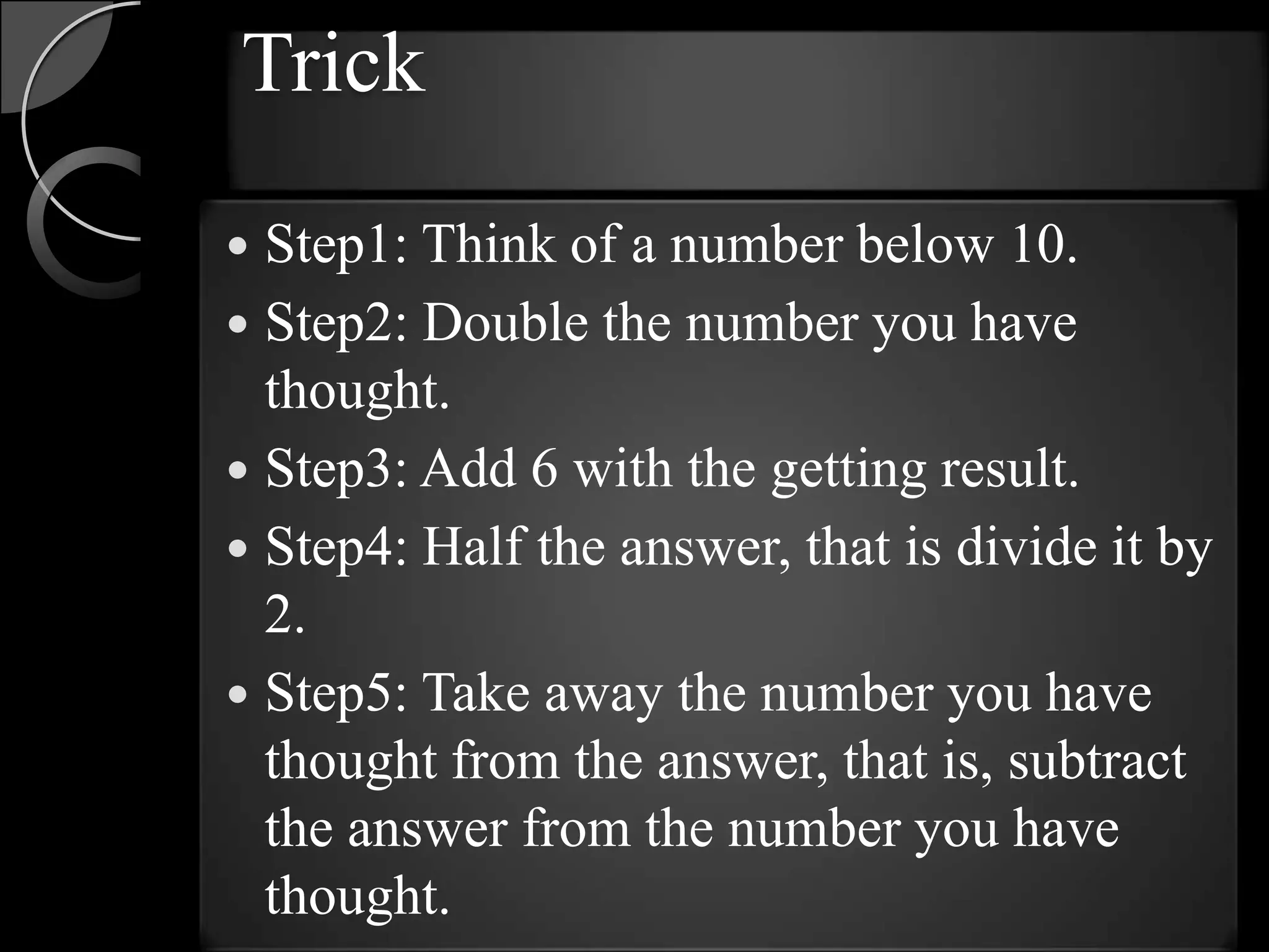 Trick
 Step1: Think of a number below 10.
 Step2: Double the number you have
  thought.
 Step3: Add 6 with the getting result.
 Step4: Half the answer, that is divide it by
  2.
 Step5: Take away the number you have
  thought from the answer, that is, subtract
  the answer from the number you have
  thought.
 