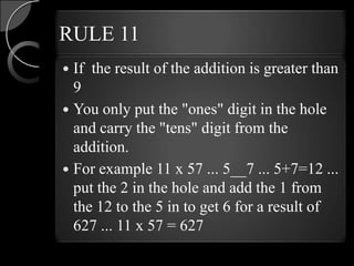 RULE 11
 If the result of the addition is greater than
  9
 You only put the "ones" digit in the hole
  and carry the "tens" digit from the
  addition.
 For example 11 x 57 ... 5__7 ... 5+7=12 ...
  put the 2 in the hole and add the 1 from
  the 12 to the 5 in to get 6 for a result of
  627 ... 11 x 57 = 627
 
