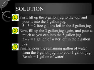 SOLUTION
 First, fill up the 3 gallon jug to the top, and
   pour it into the 5 gallon jug.
   5 - 3 = 2 free gallons left in the 5 gallon jug.
 Now, fill up the 3 gallon jug again, and pour as
   much as you can into the 5 gallon jug.
   3 - 2 = 1 gallon of water left in the 3 gallon
   jug.
 Finally, pour the remaining gallon of water
   from the 3 gallon jug into your 1 gallon jug.
   Result = 1 gallon of water!
 