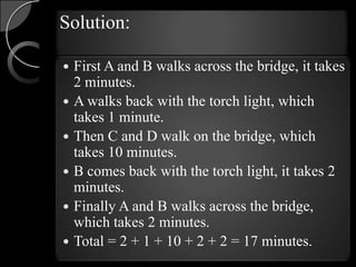 Solution:

   First A and B walks across the bridge, it takes
    2 minutes.
   A walks back with the torch light, which
    takes 1 minute.
   Then C and D walk on the bridge, which
    takes 10 minutes.
   B comes back with the torch light, it takes 2
    minutes.
   Finally A and B walks across the bridge,
    which takes 2 minutes.
   Total = 2 + 1 + 10 + 2 + 2 = 17 minutes.
 