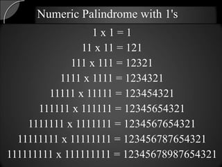 Numeric Palindrome with 1's
                  1x1=1
               11 x 11 = 121
             111 x 111 = 12321
           1111 x 1111 = 1234321
        11111 x 11111 = 123454321
      111111 x 111111 = 12345654321
    1111111 x 1111111 = 1234567654321
  11111111 x 11111111 = 123456787654321
111111111 x 111111111 = 12345678987654321
 
