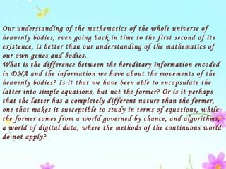 Our understanding of the mathematics of the whole universe of
heavenly bodies, even going back in time to the first second of its
existence, is better than our understanding of the mathematics of
our own genes and bodies.
What is the difference between the hereditary information encoded
in DNA and the information we have about the movements of the
heavenly bodies? Is it that we have been able to encapsulate the
latter into simple equations, but not the former? Or is it perhaps
that the latter has a completely different nature than the former,
one that makes it susceptible to study in terms of equations, while
the former comes from a world governed by chance, and algorithms,
a world of digital data, where the methods of the continuous world
do not apply?
 
