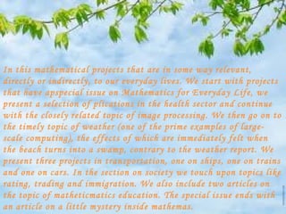 In this mathematical projects that are in some way relevant,
directly or indirectly, to our everyday lives. We start with projects
that have apspecial issue on Mathematics for Everyday Life, we
present a selection of plications in the health sector and continue
with the closely related topic of image processing. We then go on to
the timely topic of weather (one of the prime examples of large-
scale computing), the effects of which are immediately felt when
the beach turns into a swamp, contrary to the weather report. We
present three projects in transportation, one on ships, one on trains
and one on cars. In the section on society we touch upon topics like
rating, trading and immigration. We also include two articles on
the topic of matheticmatics education. The special issue ends with
an article on a little mystery inside mathemas.
 