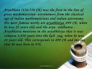Aryabhata (476-550 CE) was the first in the line of
great mathematician- astronomers from the classical
age of indian mathematicians and indian astronomy.
His most famous works are aryabhitiya (499 CE, when
he was 23 years old) and the arya- siddhanta .
Aryabhatta mentions in the aryabhitiya that it was
compose 3,630 years into the kali yug, when he was
23 years old. This corresponds to 499 CE and implies
that he was born in 476.
 