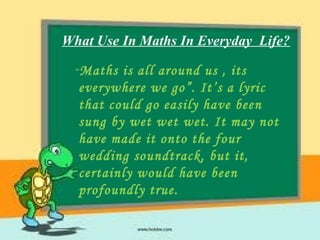 What Use In Maths In Everyday Life?
“Maths is all around us , its
everywhere we go”. It’s a lyric
that could go easily have been
sung by wet wet wet. It may not
have made it onto the four
wedding soundtrack, but it,
certainly would have been
profoundly true.
 