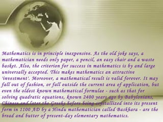 Mathematics is in principle inexpensive. As the old joke says, a
mathematician needs only paper, a pencil, an easy chair and a waste
basket. Also, the criterion for success in mathematics is by and large
universally accepted. This makes mathematics an attractive
'investment'. Moreover, a mathematical result is valid forever. It may
fall out of fashion, or fall outside the current area of application, but
even the oldest known mathematical formulae - such as that for
solving quadratic equations, known 2400 years ago by Babylonians,
Chinese and later the Greeks before being crystallized into its present
form in 1100 AD by a Hindu mathematician called Baskhara - are the
bread and butter of present-day elementary mathematics.
 