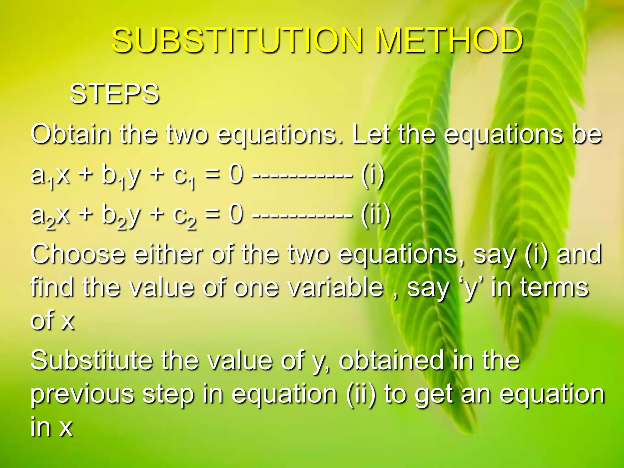 SUBSTITUTION METHOD
STEPS
Obtain the two equations. Let the equations be
a1x + b1y + c1 = 0 ----------- (i)
a2x + b2y + c2 = 0 ----------- (ii)
Choose either of the two equations, say (i) and
find the value of one variable , say ‘y’ in terms
of x
Substitute the value of y, obtained in the
previous step in equation (ii) to get an equation
in x

 