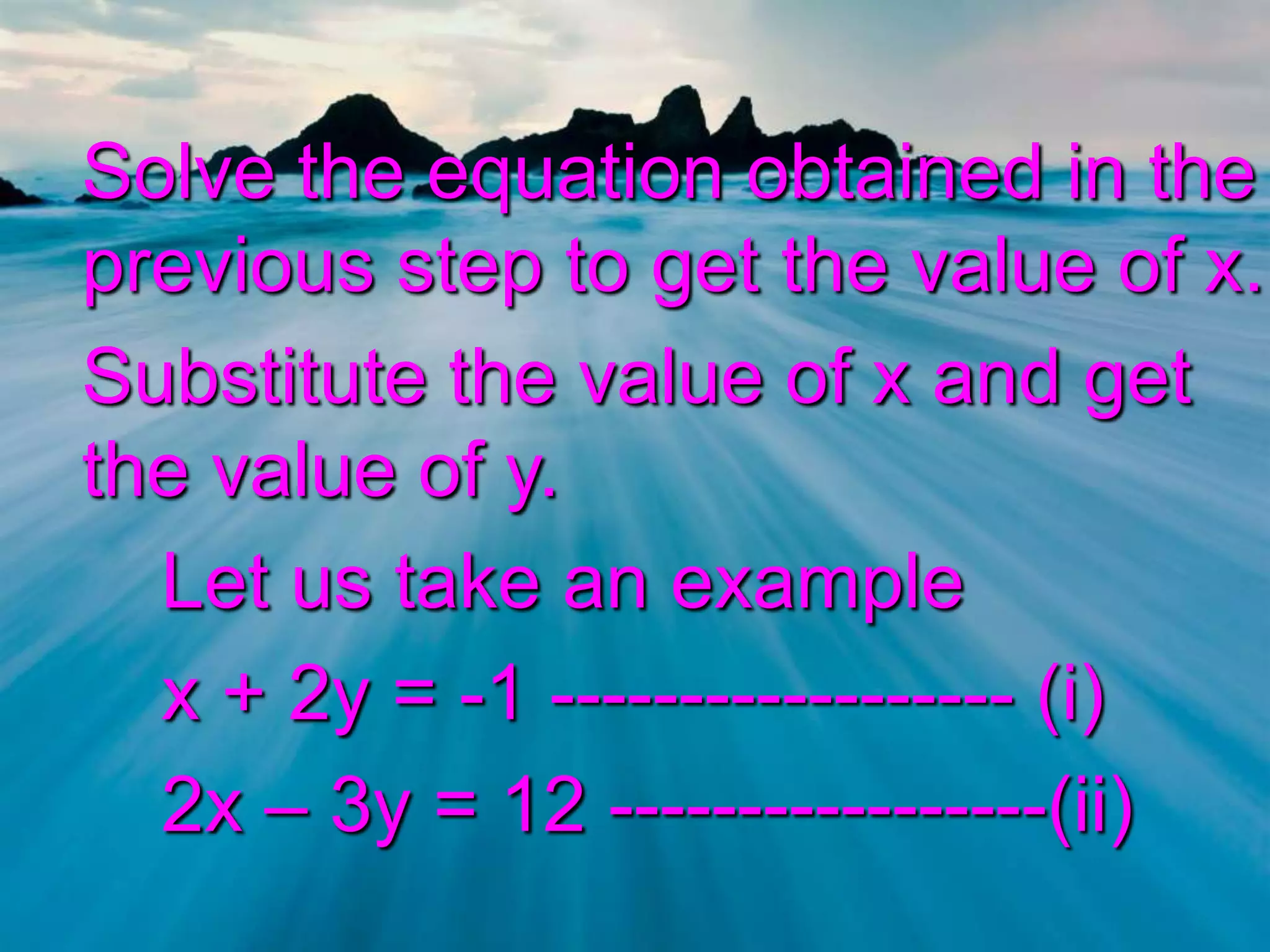 Solve the equation obtained in the
previous step to get the value of x.
Substitute the value of x and get
the value of y.
Let us take an example
x + 2y = -1 ------------------ (i)
2x – 3y = 12 -----------------(ii)

 