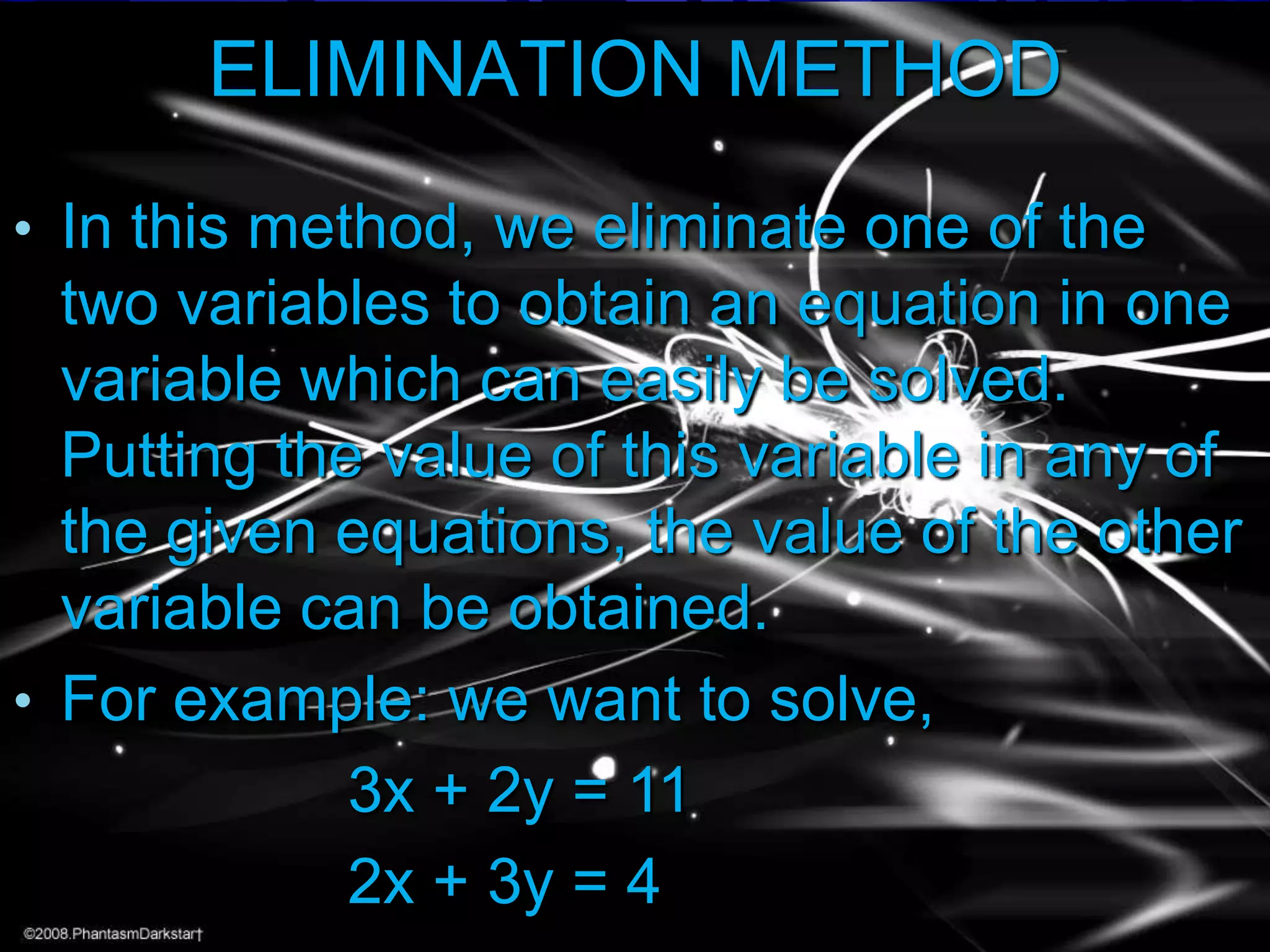 ELIMINATION METHOD
• In this method, we eliminate one of the

two variables to obtain an equation in one
variable which can easily be solved.
Putting the value of this variable in any of
the given equations, the value of the other
variable can be obtained.
• For example: we want to solve,
3x + 2y = 11
2x + 3y = 4

 