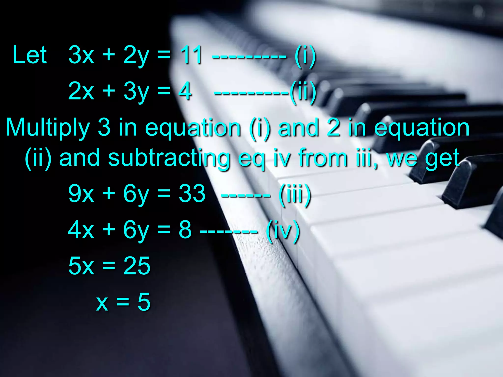 Let 3x + 2y = 11 --------- (i)
2x + 3y = 4 ---------(ii)
Multiply 3 in equation (i) and 2 in equation
(ii) and subtracting eq iv from iii, we get
9x + 6y = 33 ------ (iii)
4x + 6y = 8 ------- (iv)
5x = 25
x=5

 