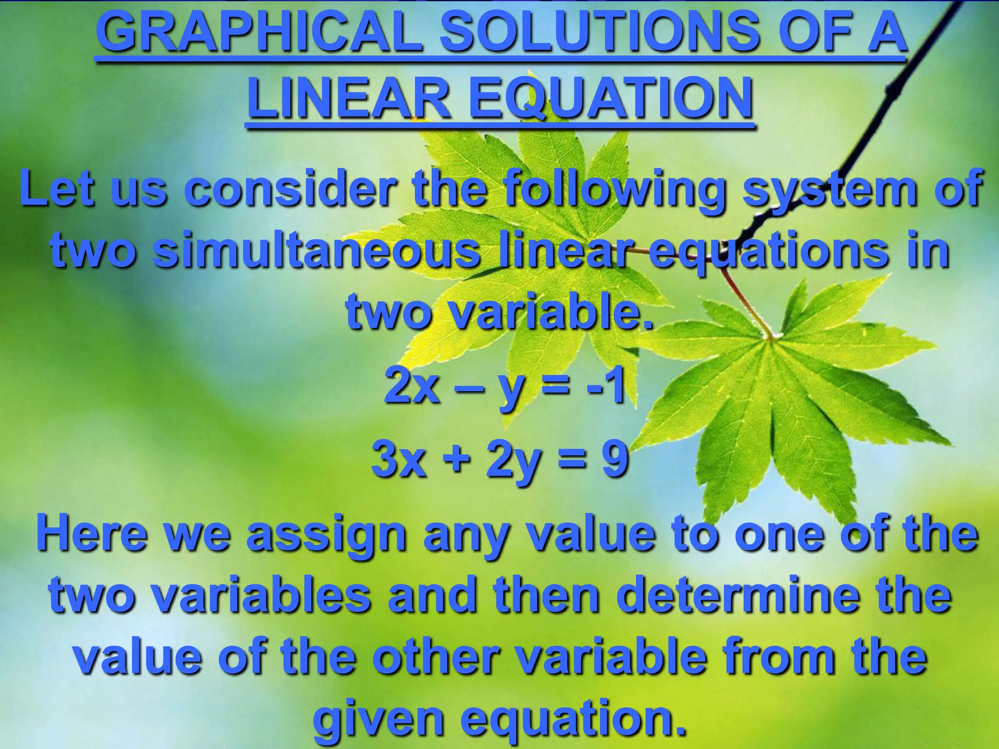 GRAPHICAL SOLUTIONS OF A
LINEAR EQUATION
Let us consider the following system of
two simultaneous linear equations in
two variable.
2x – y = -1
3x + 2y = 9
Here we assign any value to one of the
two variables and then determine the
value of the other variable from the
given equation.

 