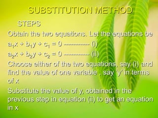 SUBSTITUTION METHOD
STEPS
Obtain the two equations. Let the equations be
a1x + b1y + c1 = 0 ----------- (i)
a2x + b2y + c2 = 0 ----------- (ii)
Choose either of the two equations, say (i) and
find the value of one variable , say ‘y’ in terms
of x
Substitute the value of y, obtained in the
previous step in equation (ii) to get an equation
in x
 