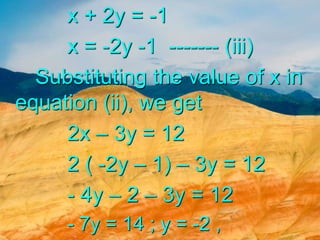 x + 2y = -1
x = -2y -1 ------- (iii)
Substituting the value of x in
equation (ii), we get
2x – 3y = 12
2 ( -2y – 1) – 3y = 12
- 4y – 2 – 3y = 12
- 7y = 14 ; y = -2 ,
 
