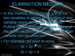 ELIMINATION METHOD
• In this method, we eliminate one of the
two variables to obtain an equation in one
variable which can easily be solved.
Putting the value of this variable in any of
the given equations, the value of the other
variable can be obtained.
• For example: we want to solve,
3x + 2y = 11
2x + 3y = 4
 