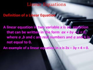 Linear Equations
Definition of a Linear Equation
A linear equation in two variable x is an equation
that can be written in the form ax + by + c = 0,
where a ,b and c are real numbers and a and b is
not equal to 0.
An example of a linear equation in x is 2x – 3y + 4 = 0.
 
