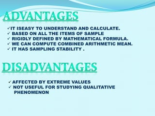 IT ISEASY TO UNDERSTAND AND CALCULATE.
 BASED ON ALL THE ITEMS OF SAMPLE
 RIGIDLY DEFINED BY MATHEMATICAL FORMULA.
 WE CAN COMPUTE COMBINED ARITHMETIC MEAN.
 IT HAS SAMPLING STABILITY .

 AFFECTED BY EXTREME VALUES

 NOT USEFUL FOR STUDYING QUALITATIVE
PHENOMENON

 