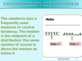 The median is also a
frequently used
measure of central
tendency. The median
is the midpoint of a
distribution: the same
number of scores is
above the median as
below it.

 