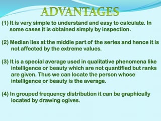 (1) It is very simple to understand and easy to calculate. In
some cases it is obtained simply by inspection.

(2) Median lies at the middle part of the series and hence it is
not affected by the extreme values.
(3) It is a special average used in qualitative phenomena like
intelligence or beauty which are not quantified but ranks
are given. Thus we can locate the person whose
intelligence or beauty is the average.

(4) In grouped frequency distribution it can be graphically
located by drawing ogives.

 