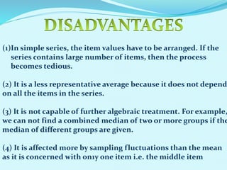 (1)In simple series, the item values have to be arranged. If the
series contains large number of items, then the process
becomes tedious.

(2) It is a less representative average because it does not depend
on all the items in the series.

(3) It is not capable of further algebraic treatment. For example,
we can not find a combined median of two or more groups if the
median of different groups are given.
(4) It is affected more by sampling fluctuations than the mean
as it is concerned with on1y one item i.e. the middle item

 