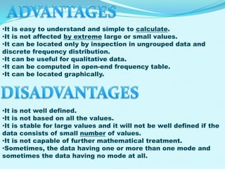 •It is easy to understand and simple to calculate.
•It is not affected by extreme large or small values.
•It can be located only by inspection in ungrouped data and
discrete frequency distribution.
•It can be useful for qualitative data.
•It can be computed in open-end frequency table.
•It can be located graphically.

•It is not well defined.
•It is not based on all the values.
•It is stable for large values and it will not be well defined if the
data consists of small number of values.
•It is not capable of further mathematical treatment.
•Sometimes, the data having one or more than one mode and
sometimes the data having no mode at all.

 