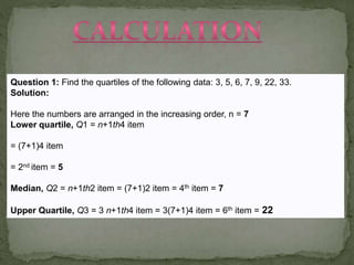 Question 1: Find the quartiles of the following data: 3, 5, 6, 7, 9, 22, 33.
Solution:
Here the numbers are arranged in the increasing order, n = 7
Lower quartile, Q1 = n+1th4 item

= (7+1)4 item
= 2nd item = 5
Median, Q2 = n+1th2 item = (7+1)2 item = 4th item = 7

Upper Quartile, Q3 = 3 n+1th4 item = 3(7+1)4 item = 6th item = 22

 