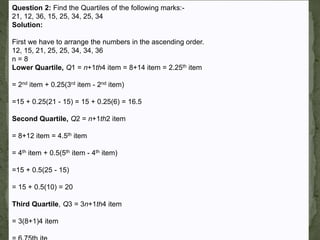 Question 2: Find the Quartiles of the following marks:21, 12, 36, 15, 25, 34, 25, 34
Solution:

First we have to arrange the numbers in the ascending order.
12, 15, 21, 25, 25, 34, 34, 36
n=8
Lower Quartile, Q1 = n+1th4 item = 8+14 item = 2.25th item
= 2nd item + 0.25(3rd item - 2nd item)
=15 + 0.25(21 - 15) = 15 + 0.25(6) = 16.5
Second Quartile, Q2 = n+1th2 item
= 8+12 item = 4.5th item
= 4th item + 0.5(5th item - 4th item)
=15 + 0.5(25 - 15)
= 15 + 0.5(10) = 20

Third Quartile, Q3 = 3n+1th4 item
= 3(8+1)4 item

 